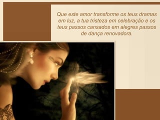 Que este amor transforme os teus dramas 
em luz, a tua tristeza em celebração e os 
teus passos cansados em alegres passos 
de dança renovadora. 
 