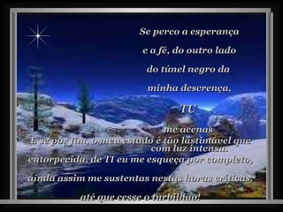 Se perco a esperança e a fé, do outro lado  do túnel negro da  minha descrença, TU  me acenas  com luz intensa. E se por fim, o meu estado é tão lastimável que entorpecida, de TI eu me esqueça por completo, ainda assim me sustentas nestas horas críticas, até que cesse o turbilhão! 