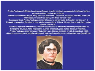 Amélia Rodrigues, foi notável poetisa, professora emérita, escritora consagrada, teatróloga, legítimo expoente cultural das Letras na Bahia.  Nasceu na Fazenda Campos, Freguesia de Oliveira dos Campinhos, Município de Santo Amaro da Purificação, no estado da Bahia, em 26 de maio de 1861.  O pensamento de Amélia Rodrigues se identifica com o pensamento de Fénelon, contido em " O Evangelho segundo o Espiritismo" que solicita a certa altura: "Educar é formar homens de Bem, e não apenas instruí-los."  No Plano espiritual continuou seu trabalho esclarecedor e educativo, baseada principalmente no Evangelho de Jesus, fonte inspiradora, quando encarnada, para muitos dos seus trabalhos.  Amélia Rodrigues desencarnou em Salvador, com 65 anos de idade, em 22 de agosto de 1926, deixando a sua marca de trabalho inigualável, tanto na Educação como na Literatura e na Assistência Social. 