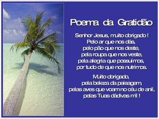 Poema  da  Gratidão   Senhor Jesus, muito obrigado ! Pelo ar que nos dás,  pelo pão que nos deste,  pela roupa que nos veste, pela alegria que possuímos,  por tudo de que nos nutrimos. Muito obrigado,  pela beleza da paisagem, pelas aves que voam no céu de anil, pelas Tuas dádivas mil ! 