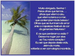 Muito obrigado, Senhor ! Pelos olhos que temos. . . olhos que vêem o céu,  que vêem a terra e o mar,  que contemplam toda beleza ! Olhos que se iluminam de amor  ante o majestoso festival de cor  da generosa Natureza ! E os que perderam a visão ? Deixa-me rogar por eles  ao Teu nobre coração ! Eu sei que depois desta vida,  além da morte,  voltarão a ver com alegria incontida. ..   