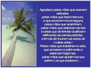 Agradeço pelas mãos que acenam adeuses,  pelas mãos que fazem ternura,  e que socorrem na amargura; pelas mãos que acarinham, pelas mãos que elaboram as leis e pelas que as feridas cicatrizam retificando as carnes partidas,  a fim de diminuírem as dores de muitas vidas ! Pelas mãos que trabalham o solo, que amparam o sofrimento e estancam lágrimas,  pelas mãos que ajudam os que sofrem, os que padecem. . . 