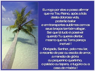 Eu rogo por eles e posso afirmar que no Teu Reino, após a lida  desta dolorosa vida,  poderão bailar e em transportes sublimes com os seus braços também afagar. Sei que lá tudo é possível  quando Tu queres ofertar,  mesmo que na Terra pareça incrível ! Obrigada, Senhor, pelo meu lar, o recanto de paz ou escola de amor, a mansão de glória  ou pequenino quartinho,  o palácio ou tapera, o tugúrio ou a casa de miséria ! 