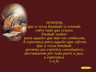 SENHOR, que a vossa bondade se estenda  sobre tudo que criaste. Piedade senhor  para aqueles que não vos conhecem, A esperança para aqueles que sofrem. Que a vossa bondade  permita aos espíritos consoladores derramarem por toda parte a paz,  a esperança  e a fé. 