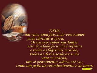 DEUS, um raio, uma faísca do vosso amor pode abrasar a terra.  Deixai-nos beber nas fontes  esta bondade fecunda e infinita e todas as lágrimas secarão,  todas as dores acalmar-se-ão. uma só oração,  um só pensamento subirá até vos, como um grito de reconhecimento e de amor. 