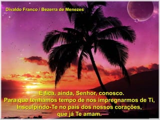 Divaldo Franco / Bezerra de Menezes
E fica, ainda, Senhor, conosco.
Para que tenhamos tempo de nos impregnarmos de Ti,
Insculpindo-Te no país dos nossos corações,
que já Te amam.
 