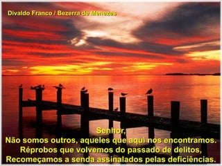 Divaldo Franco / Bezerra de Menezes
Senhor,
Não somos outros, aqueles que aqui nos encontramos.
Réprobos que volvemos do passado de delitos,
Recomeçamos a senda assinalados pelas deficiências.
 