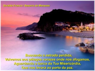 Divaldo Franco / Bezerra de Menezes
Buscando a estrada perdida,
Volvemos aos pélagos vorazes onde nos afogamos,
Aguardando a barca da Tua Misericórdia,
Que nos levará ao porto da paz.
 