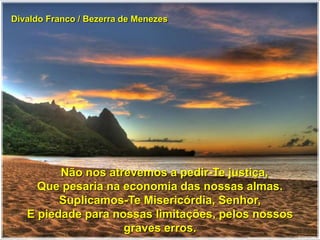 Divaldo Franco / Bezerra de Menezes
Não nos atrevemos a pedir-Te justiça,
Que pesaria na economia das nossas almas.
Suplicamos-Te Misericórdia, Senhor,
E piedade para nossas limitações, pelos nossos
graves erros.
 