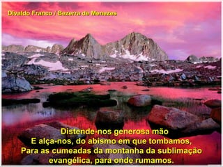 Divaldo Franco / Bezerra de Menezes
Distende-nos generosa mão
E alça-nos, do abismo em que tombamos,
Para as cumeadas da montanha da sublimação
evangélica, para onde rumamos.
 