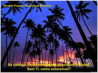 Divaldo Franco / Bezerra de Menezes
Se contigo, Senhor, estamos desolados e tristes,
Sem Ti, como estaremos?
 