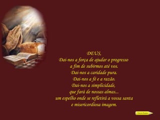 DEUS, Dai-nos a força de ajudar o progresso  a fim de subirmos até vos. Dai-nos a caridade pura. Dai-nos a fé e a razão. Dai-nos a simplicidade,  que fará de nossas almas... um espelho onde se refletirá a vossa santa e misericordiosa imagem. 