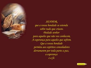 SENHOR, que a vossa bondade se estenda  sobre tudo que criaste. Piedade senhor  para aqueles que não vos conhecem, A esperança para aqueles que sofrem. Que a vossa bondade  permita aos espíritos consoladores derramarem por toda parte a paz,  a esperança  e a fé. 