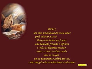 DEUS, um raio, uma faísca do vosso amor pode abrasar a terra.  Deixai-nos beber nas fontes  esta bondade fecunda e infinita e todas as lágrimas secarão,  todas as dores acalmar-se-ão. uma só oração,  um só pensamento subirá até vos, como um grito de reconhecimento e de amor. 