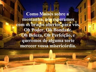 Como Moisés sobre a  montanha, nós esperamos com os braços abertos para vós, Oh Poder, Oh Bondade, Oh Beleza, Oh Perfeição, e queremos de alguma sorte merecer vossa misericórdia. 