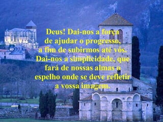 Deus! Dai-nos a força de ajudar o progresso, a fim de subirmos até vós. Dai-nos a simplicidade, que fará de nossas almas o espelho onde se deve refletir a vossa imagem. 