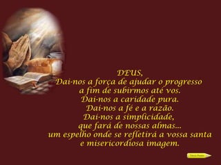 DEUS,
 Dai-nos a força de ajudar o progresso
       a fim de subirmos até vos.
        Dai-nos a caridade pura.
         Dai-nos a fé e a razão.
        Dai-nos a simplicidade,
       que fará de nossas almas...
um espelho onde se refletirá a vossa santa
       e misericordiosa imagem.
 