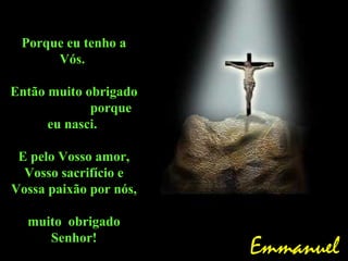 Porque eu tenho a
      Vós.

Então muito obrigado
             porque
      eu nasci.

 E pelo Vosso amor,
  Vosso sacrifício e
Vossa paixão por nós,

  muito obrigado
     Senhor!
                        Emmanuel
 