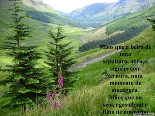 Mãos que a beira de
uma
sepultura, abraça
alguém com
ternura, num
momento de
amargura.
Mãos que no
seio, agasalham o
filho de um corpo
 