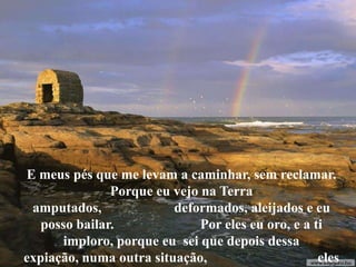 E meus pés que me levam a caminhar, sem reclamar.
Porque eu vejo na Terra
amputados, deformados, aleijados e eu
posso bailar. Por eles eu oro, e a ti
imploro, porque eu sei que depois dessa
expiação, numa outra situação, eles
 
