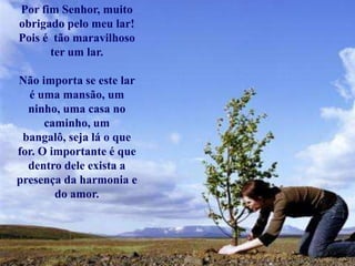 Por fim Senhor, muito
obrigado pelo meu lar!
Pois é tão maravilhoso
ter um lar.
Não importa se este lar
é uma mansão, um
ninho, uma casa no
caminho, um
bangalô, seja lá o que
for. O importante é que
dentro dele exista a
presença da harmonia e
do amor.
 