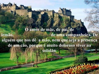 O amor de mãe, de pai, de
irmão, de uma companheira. De
alguém que nos dê a mão, nem que seja a presença
de um cão, porque é muito doloroso viver na
solidão.
 