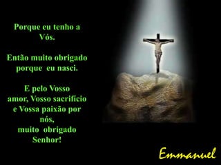 Porque eu tenho a
Vós.
Então muito obrigado
porque eu nasci.
E pelo Vosso
amor, Vosso sacrifício
e Vossa paixão por
nós,
muito obrigado
Senhor!
Emmanuel
 