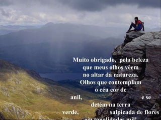 Muito obrigado, pela beleza
que meus olhos vêem
no altar da natureza.
Olhos que contemplam
o céu cor de
anil, e se
detém na terra
verde, salpicada de flores
 