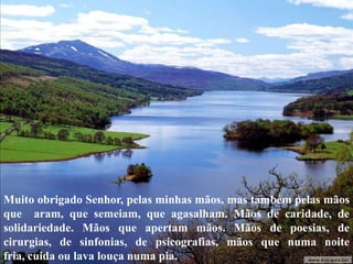 Muito obrigado Senhor, pelas minhas mãos, mas também pelas mãos
que aram, que semeiam, que agasalham. Mãos de caridade, de
solidariedade. Mãos que apertam mãos. Mãos de poesias, de
cirurgias, de sinfonias, de psicografias, mãos que numa noite
fria, cuida ou lava louça numa pia.
 