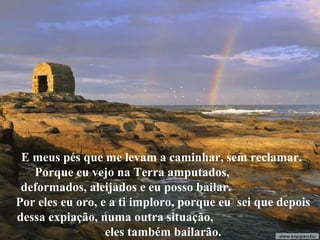 E meus pés que me levam a caminhar, sem reclamar.
   Porque eu vejo na Terra amputados,
 deformados, aleijados e eu posso bailar.
Por eles eu oro, e a ti imploro, porque eu sei que depois
dessa expiação, numa outra situação,
                  eles também bailarão.
 