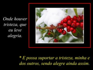 Onde houver
tristeza, que
eu leve
alegria.
* E possa suportar a tristeza, minha e
dos outros, sendo alegre ainda assim.
 