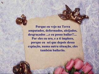 Porque eu vejo na Terra amputados, deformados, aleijados, desgraçados ...e eu posso bailar!!...  Por eles eu oro, e a ti imploro, porque eu  sei que depois dessa expiação, numa outra situação, eles também bailarão. 