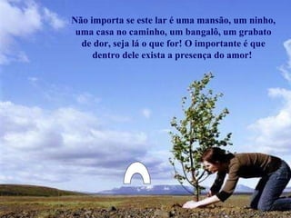 Não importa se este lar é uma mansão, um ninho, uma casa no caminho, um bangalô, um grabato de dor, seja lá o que for! O importante é que dentro dele exista a presença do amor!  