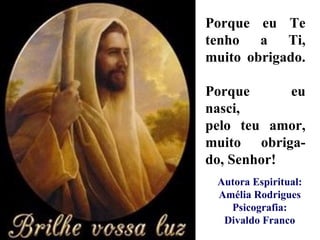 Porque eu Te tenho a Ti, muito obrigado.  Porque eu nasci,  pelo teu amor, muito  obriga-do, Senhor! Autora Espiritual: Amélia Rodrigues Psicografia: Divaldo Franco 
