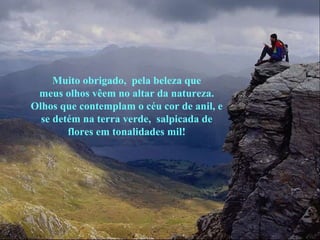 Muito obrigado,  pela beleza que meus olhos vêem no altar da natureza. Olhos que contemplam o céu cor de anil, e se detém na terra verde,  salpicada de flores em tonalidades mil! 