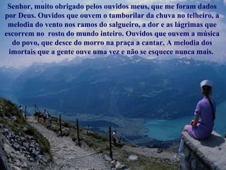 Senhor, muito obrigado pelos ouvidos meus, que me foram dados por Deus. Ouvidos que ouvem o tamborilar da chuva no telheiro, a melodia do vento nos ramos do salgueiro, a dor e as lágrimas que escorrem no  rosto do mundo inteiro. Ouvidos que ouvem a música do povo, que desce do morro na praça a cantar. A melodia dos imortais que a gente ouve uma vez e não se esquece nunca mais.  
