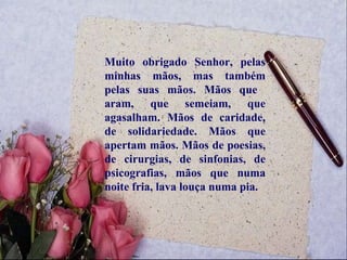 Muito obrigado Senhor, pelas minhas mãos, mas também pelas suas mãos. Mãos que  aram, que semeiam, que agasalham. Mãos de caridade, de solidariedade. Mãos que apertam mãos. Mãos de poesias, de cirurgias, de sinfonias, de psicografias, mãos que numa noite fria, lava louça numa pia.  