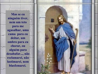 Mas se eu ninguém tiver, nem um teto para me agasalhar, uma cama  para eu deitar, um ombro para eu chorar, ou alguém para desabafar..., não reclamarei, não lastimarei, nem blasfemarei.  