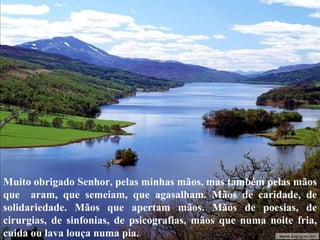 Muito obrigado Senhor, pelas minhas mãos, mas também pelas mãos que  aram, que semeiam, que agasalham. Mãos de caridade, de solidariedade. Mãos que apertam mãos. Mãos de poesias, de cirurgias, de sinfonias, de psicografias, mãos que numa noite fria, cuida ou lava louça numa pia.  