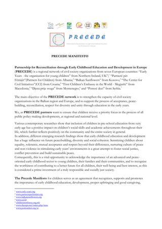PRECEDE MANIFESTO
Partnership for Reconciliation through Early Childhood Education and Development in Europe
(PRECEDE) is a regional network of civil society organizations from seven European countries: “Early
Years - the organisation for young children” from Northern Ireland, UK”;1
“Partnerë për
Fëmijët”(Partners for Children) from Albania;2
“Balkan Sunflowers” from Kosovo;3
“The Center for
Civil Initiatives”(CCI) from Croatia;4
“First Children’s Embassy in the World - Megjashi” from
Macedonia;5
“Djeca prije svega” from Montenegro,6
and “Pomoć deci” from Serbia.7
The main objective of the PRECEDE network is to strengthen the capacity of civil society
organizations in the Balkan region and Europe, and to support the process of acceptance, peace-
building, reconciliation, respect for diversity and unity through education in the early years.
We, as PRECEDE partners want to ensure that children receive a priority focus in the process of all
public policy-making developments, at regional and national level.
Various contemporary researches show that inclusion of children in pre-school education from very
early age has a positive impact on children’s social skills and academic achievements throughout their
life, which further reflects positively on the community and the entire society in general.
In addition, different emerging research findings show that early childhood education and development
has a huge influence on future peacebuilding, diversity and social cohesion. Sensitizing children about
equality, tolerance, mutual acceptance and respect beyond their differences, nurturing culture of peace
and non-violence in stimulating early years’ environments is a great attempt to foster social justice,
conflict prevention and build sustainable peace.
Consequently, this is a vital opportunity to acknowledge the importance of an advanced and peace-
oriented early childhood sector to young children, their families and their communities, and to recognize
the worthiness of contributing to a better future for all children, their well-being and best interest, as this
is considered a prime investment of a truly responsible and socially just society.
The Precede Manifesto for children serves as an agreement that recognizes, supports and promotes
the importance of early childhood education, development, proper upbringing and good caregiving,
1 www.early-years.org
2 www.partnereperfemijet.org
3 www.balkansunflowers.org
4 www.cci.hr
5 childrensembassy.org.mk
6 www.djecaps.me/index.php/mne
7 www.pomocdeci.org/sr
 