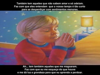 Também tem aqueles que não sabem amar e só odeiam. Faz com que eles entendam  que o nosso tempo é tão curto  para se desperdiçar com sentimentos menores. Ah... tem também aqueles que me magoaram. Faz com que eu me esqueça do que houve e me dá luz e grandeza para que eu aprenda a perdoar. 