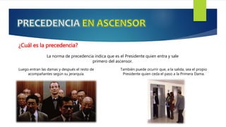También puede ocurrir que, a la salida, sea el propio
Presidente quien ceda el paso a la Primera Dama.
¿Cuál es la precedencia?
La norma de precedencia indica que es el Presidente quien entra y sale
primero del ascensor.
Luego entran las damas y después el resto de
acompañantes según su jerarquía.
 