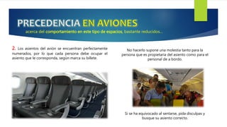 acerca del comportamiento en este tipo de espacios, bastante reducidos…
2. Los asientos del avión se encuentran perfectamente
numerados, por lo que cada persona debe ocupar el
asiento que le corresponda, según marca su billete.
No hacerlo supone una molestia tanto para la
persona que es propietaria del asiento como para el
personal de a bordo.
Si se ha equivocado al sentarse, pida disculpas y
busque su asiento correcto.
 