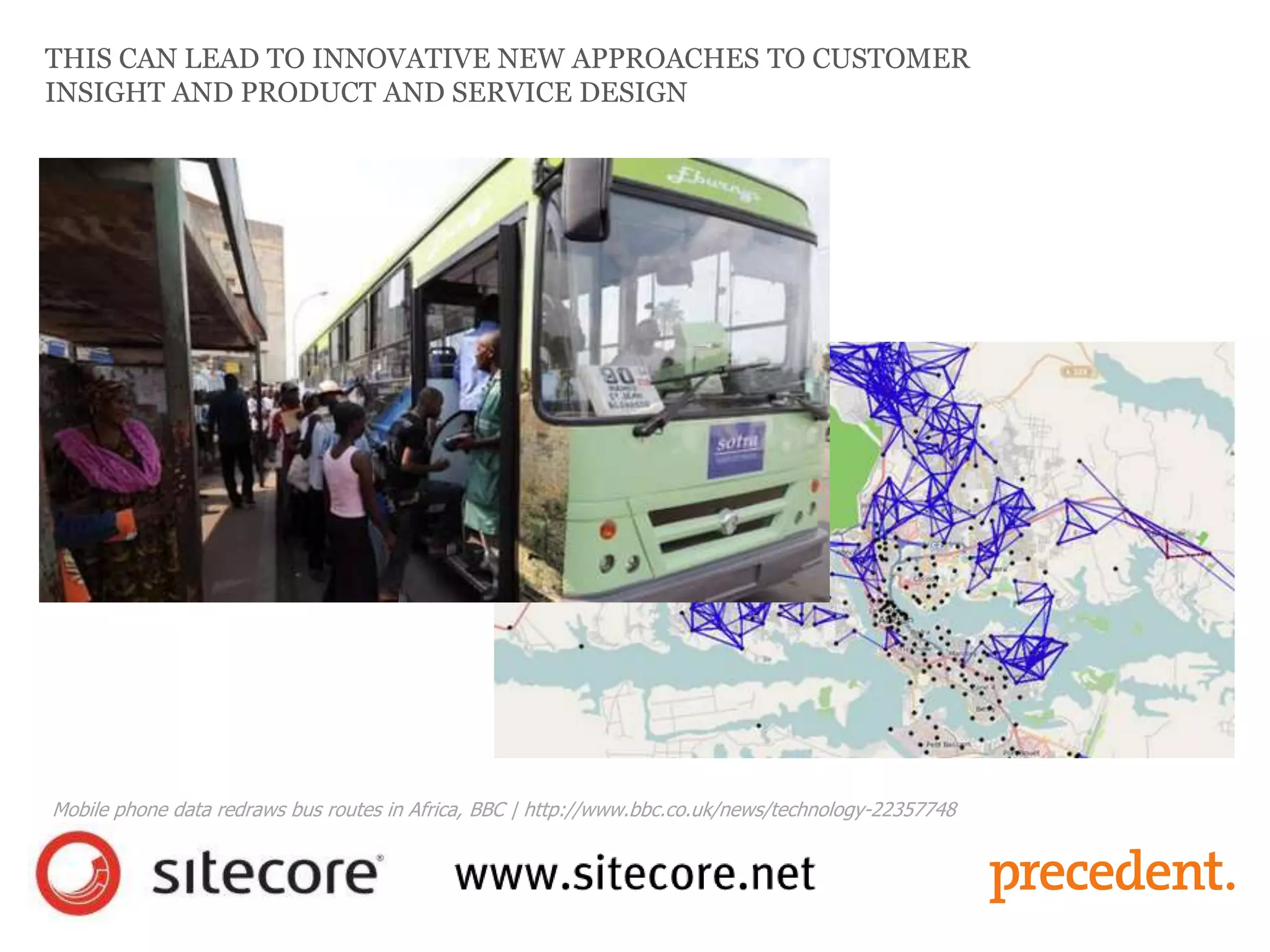 THIS CAN LEAD TO INNOVATIVE NEW APPROACHES TO CUSTOMER
INSIGHT AND PRODUCT AND SERVICE DESIGN
Mobile phone data redraws bus routes in Africa, BBC | http://www.bbc.co.uk/news/technology-22357748
 
