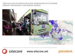 THIS CAN LEAD TO INNOVATIVE NEW APPROACHES TO CUSTOMER
INSIGHT AND PRODUCT AND SERVICE DESIGN
Mobile phone data redraws bus routes in Africa, BBC | http://www.bbc.co.uk/news/technology-22357748
 
