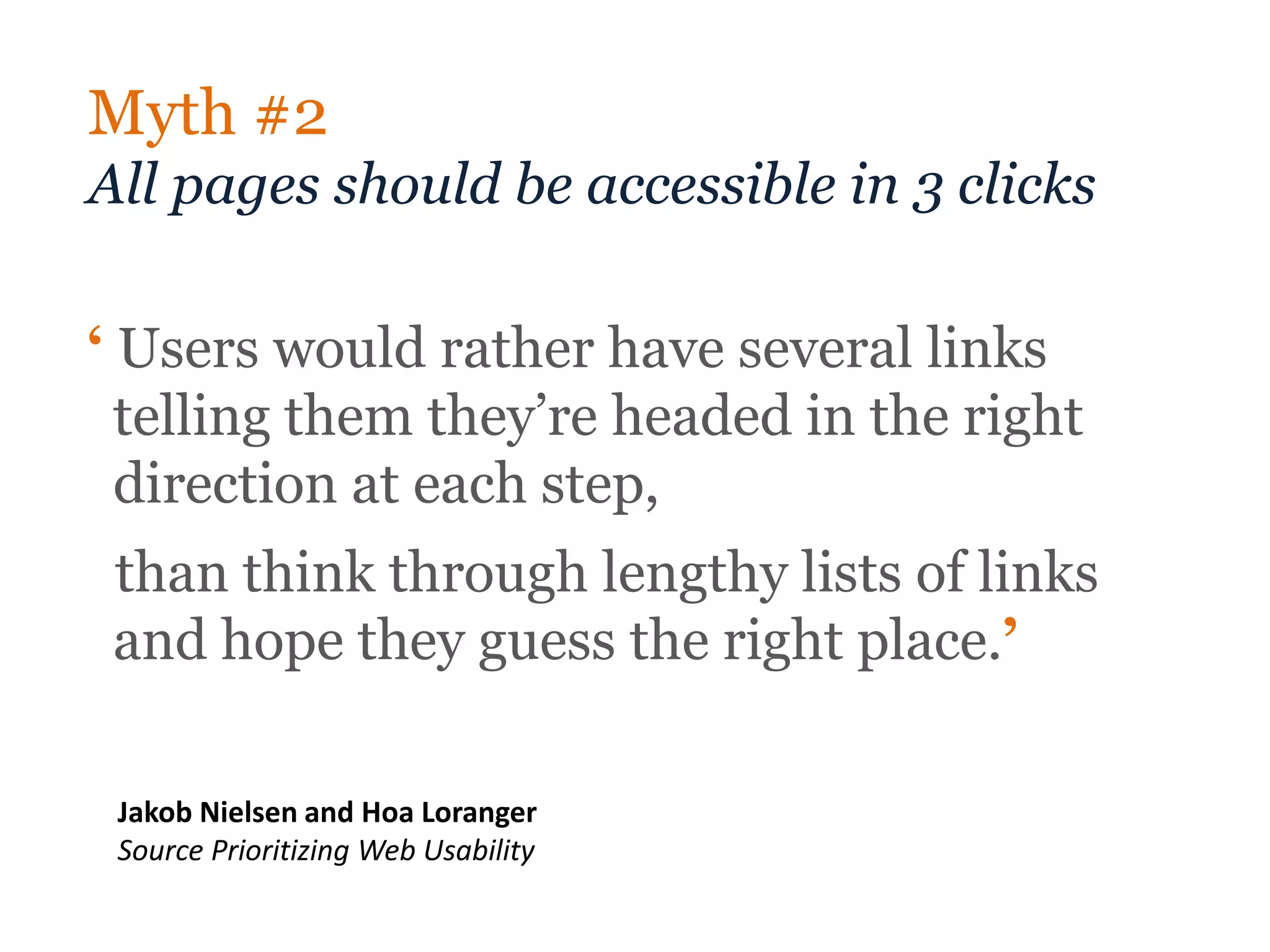 Myth #2
All pages should be accessible in 3 clicks

‘ Users would rather have several links
  telling them they’re headed in the right
  direction at each step,
 than think through lengthy lists of links
 and hope they guess the right place.’

 Jakob Nielsen and Hoa Loranger
 Source Prioritizing Web Usability
 