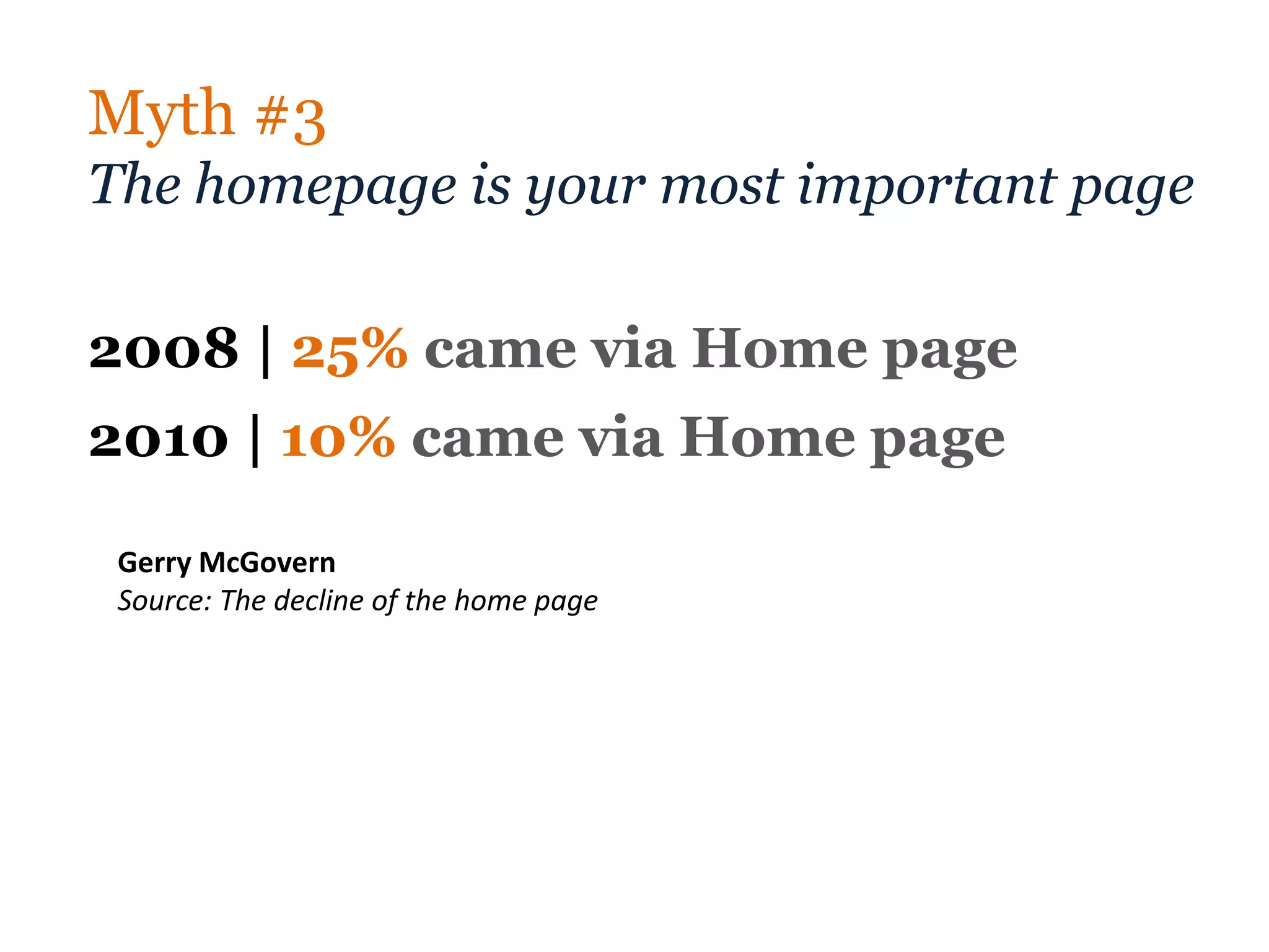 Myth #3
The homepage is your most important page

2008 | 25% came via Home page
2010 | 10% came via Home page

 Gerry McGovern
 Source: The decline of the home page
 