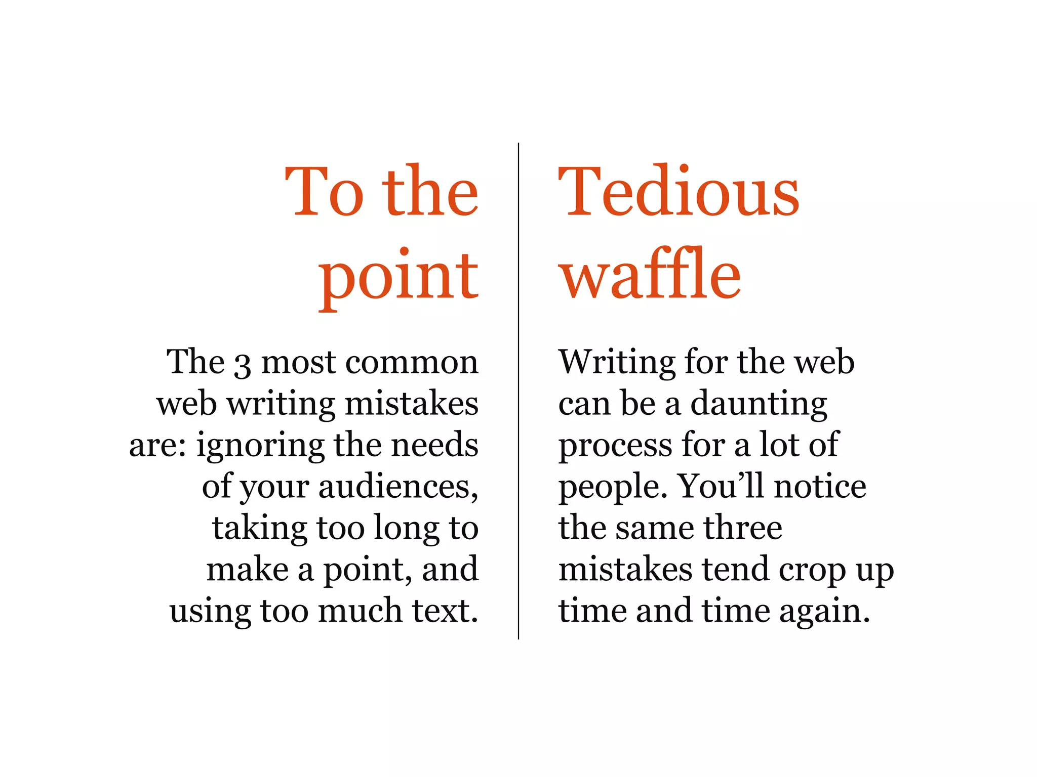 To the           Tedious
            point           waffle
  The 3 most common         Writing for the web
  web writing mistakes      can be a daunting
are: ignoring the needs     process for a lot of
      of your audiences,    people. You’ll notice
       taking too long to   the same three
      make a point, and     mistakes tend crop up
   using too much text.     time and time again.
 