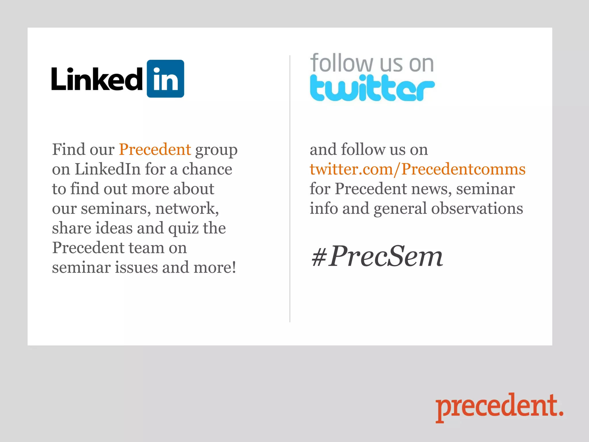 Find our Precedent group   and follow us on
on LinkedIn for a chance   twitter.com/Precedentcomms
to find out more about     for Precedent news, seminar
our seminars, network,     info and general observations
share ideas and quiz the
Precedent team on
seminar issues and more!   #PrecSem
 
