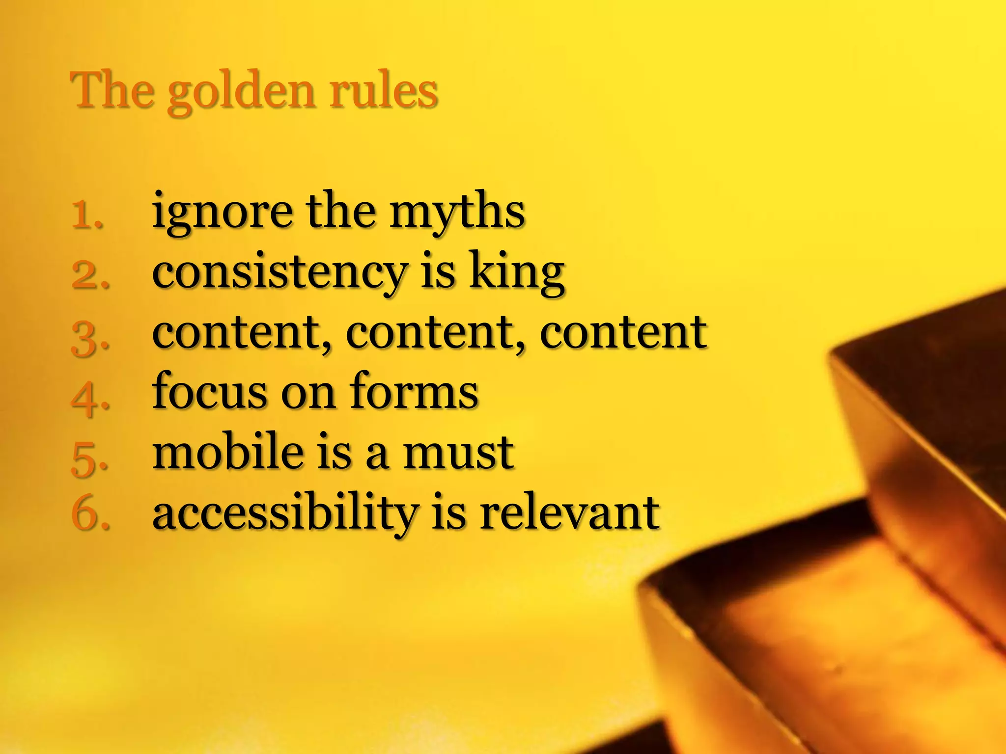 The golden rules

1.   ignore the myths
2.   consistency is king
3.   content, content, content
4.   focus on forms
5.   mobile is a must
6.   accessibility is relevant
 